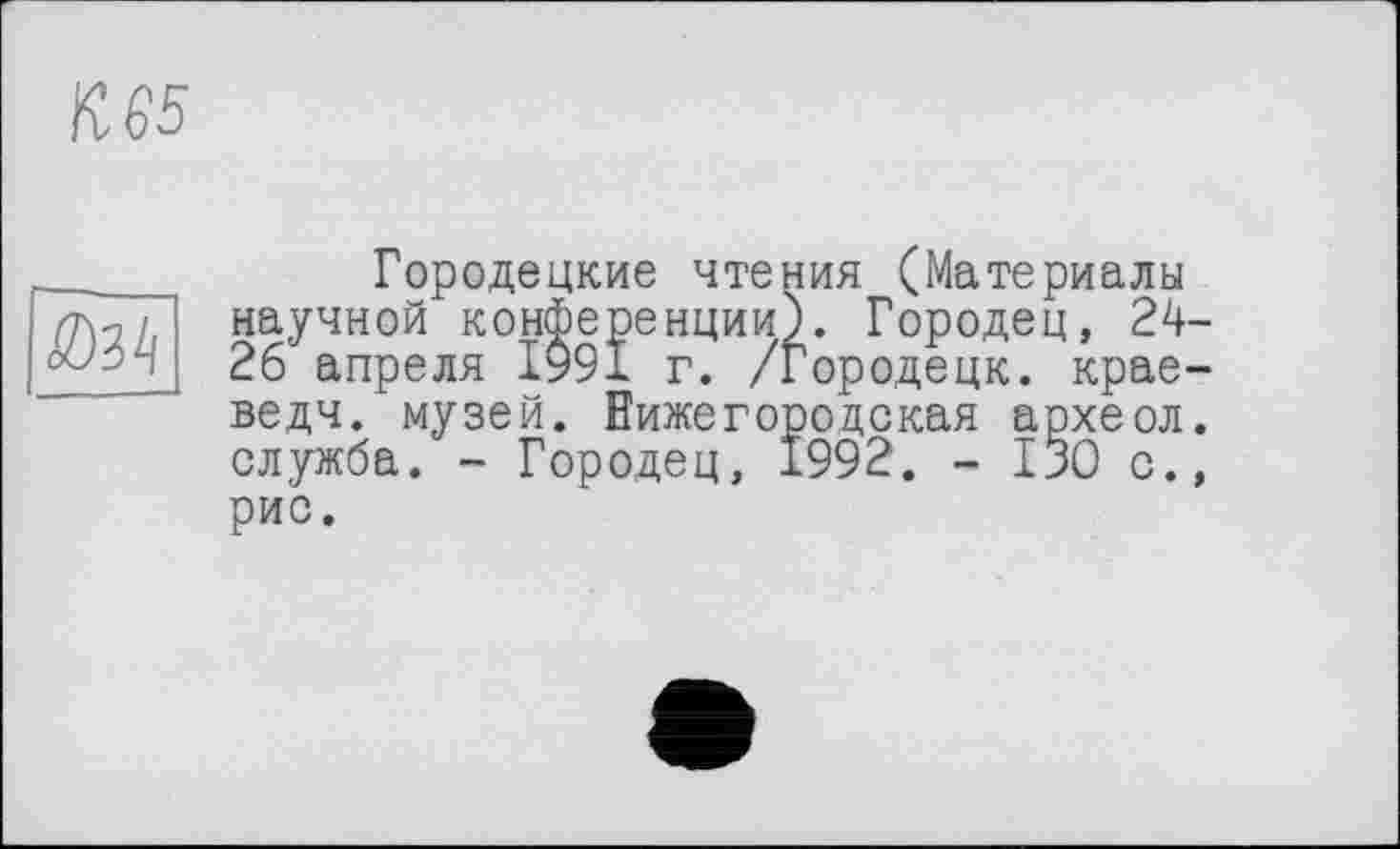 ﻿К 65

Городецкие чтения (Материалы научной конференции). Городец, 24-26 апреля ІУ9І г. /Городецк. крае-ведч. музей. Нижегородская археол. служба. - Городец, 1992. - 130 с., рис.